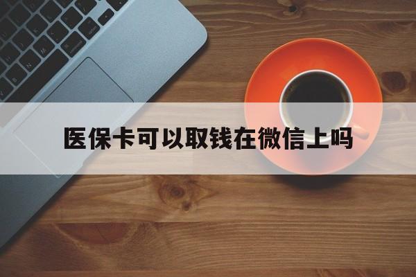 湖州最新医保卡可以取钱在微信上吗方法分析(最方便真实的湖州医保卡可以取钱在微信上吗怎么取方法)